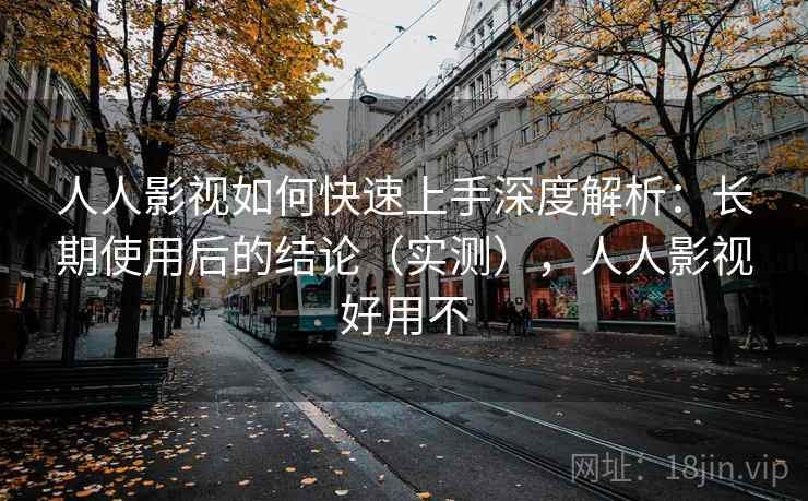 人人影视如何快速上手深度解析：长期使用后的结论（实测），人人影视好用不