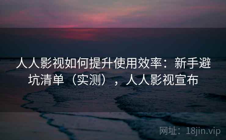 人人影视如何提升使用效率:新手避坑清单(实测),人人影视宣布 人人影视如何提升使用效率:新手避坑清单(实测),人人影视宣布