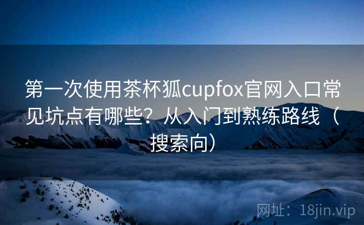 第一次使用茶杯狐cupfox官网入口常见坑点有哪些?从入门到熟练路线(搜索向) 第一次使用茶杯狐cupfox官网入口常见坑点有哪些?从入门到熟练路线(搜索向)