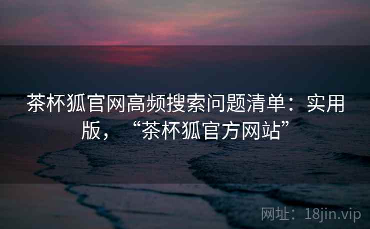 茶杯狐官网高频搜索问题清单:实用版,“茶杯狐官方网站”