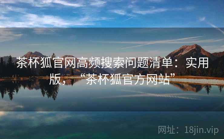 茶杯狐官网高频搜索问题清单：实用版，“茶杯狐官方网站”