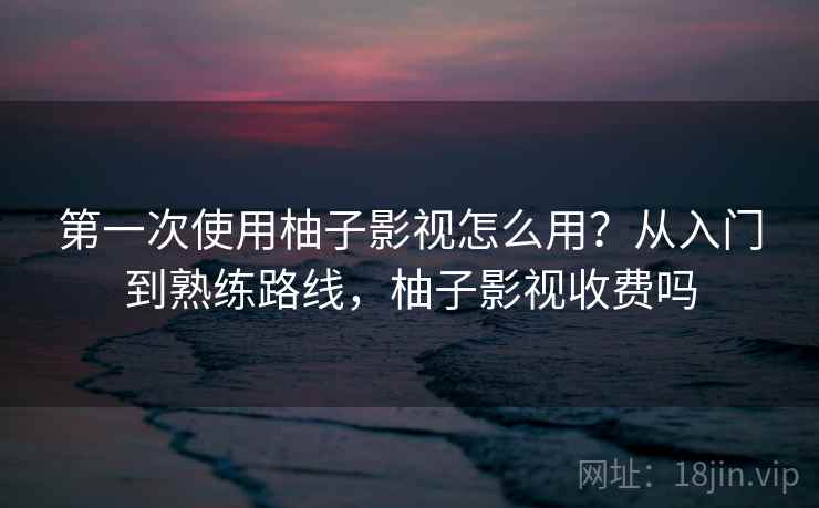 第一次使用柚子影视怎么用？从入门到熟练路线，柚子影视收费吗