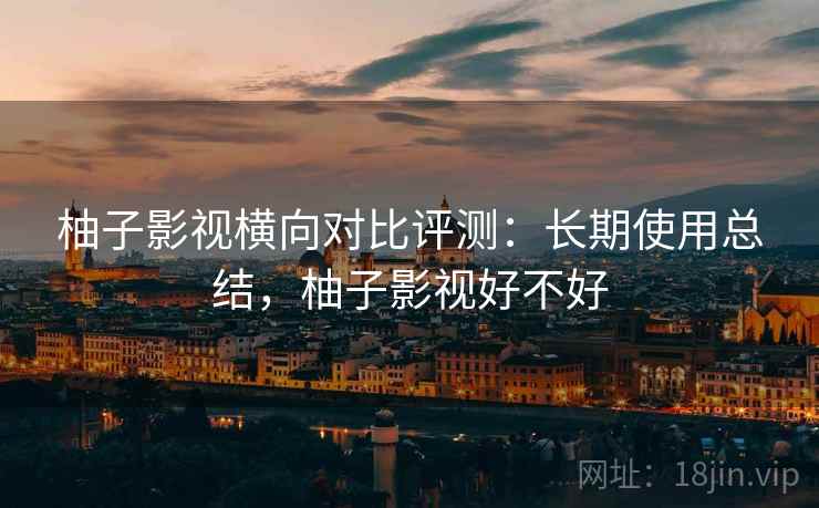 柚子影视横向对比评测:长期使用总结,柚子影视好不好 柚子影视横向对比评测:长期使用总结,柚子影视好不好