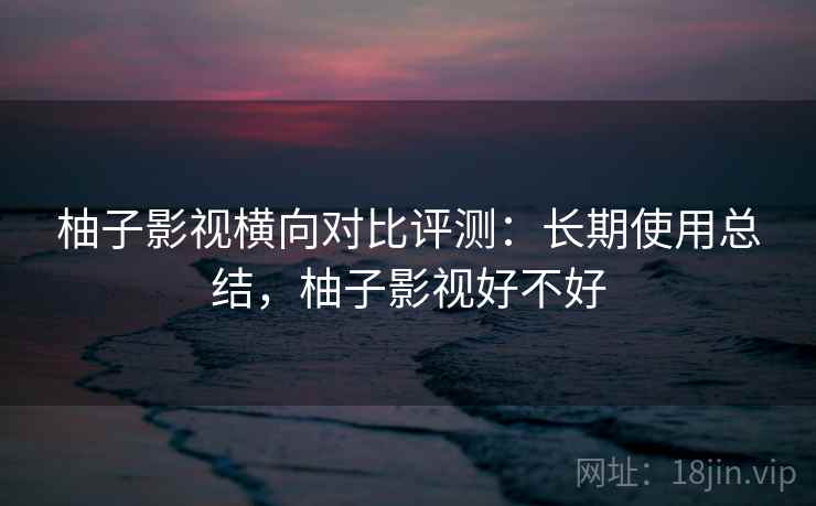 柚子影视横向对比评测:长期使用总结,柚子影视好不好 柚子影视横向对比评测:长期使用总结,柚子影视好不好