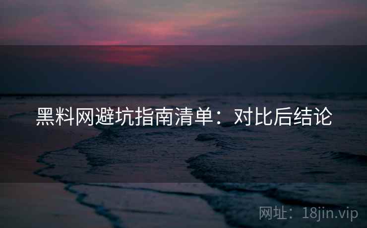 黑料网避坑指南清单:对比后结论