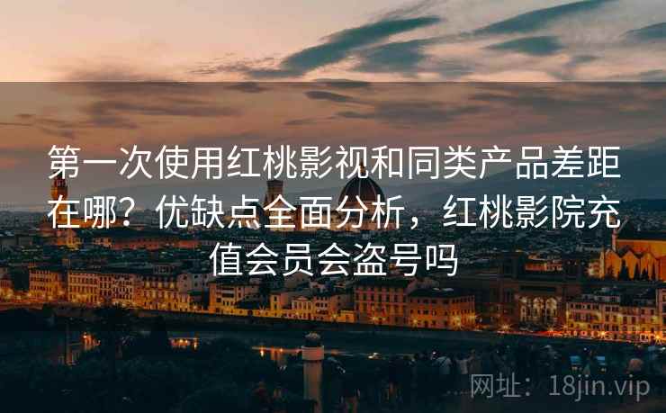 第一次使用红桃影视和同类产品差距在哪?优缺点全面分析,红桃影院充值会员会盗号吗