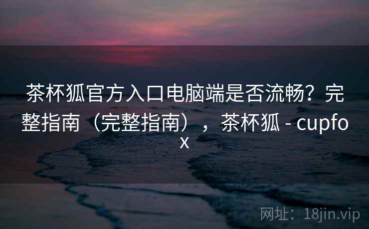 茶杯狐官方入口电脑端是否流畅?完整指南(完整指南),茶杯狐 - cupfox 茶杯狐官方入口电脑端是否流畅?完整指南(完整指南),茶杯狐 - cupfox