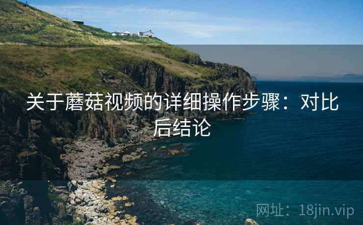 关于蘑菇视频的详细操作步骤:对比后结论