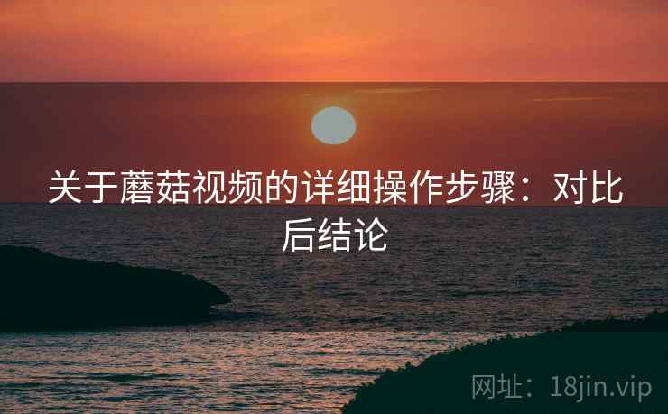 关于蘑菇视频的详细操作步骤:对比后结论 关于蘑菇视频的详细操作步骤:对比后结论