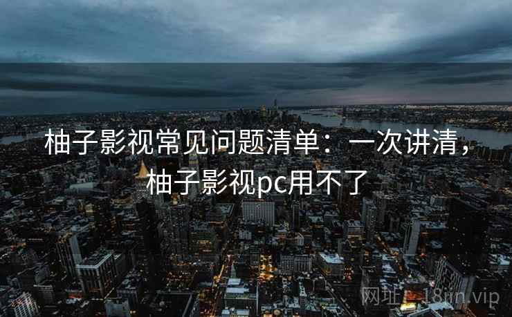 柚子影视常见问题清单：一次讲清，柚子影视pc用不了
