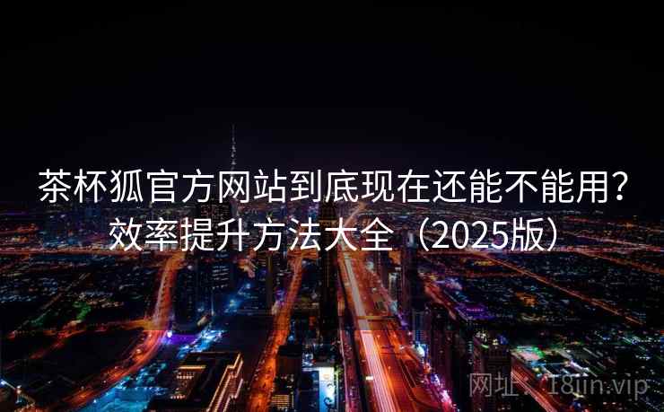茶杯狐官方网站到底现在还能不能用?效率提升方法大全(2025版)