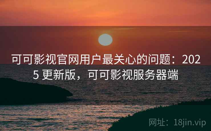 可可影视官网用户最关心的问题:2025 更新版,可可影视服务器端